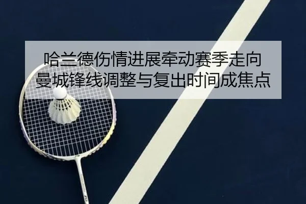哈兰德伤情进展牵动赛季走向 曼城锋线调整与复出时间成焦点