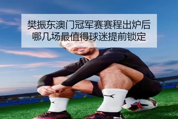 樊振东澳门冠军赛赛程出炉后 哪几场最值得球迷提前锁定